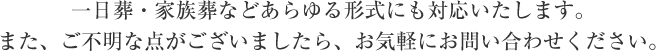 一日葬・家族葬などあらゆる形式にも対応いたします。また、ご不明な点がございましたら、お気軽にお問い合わせください。